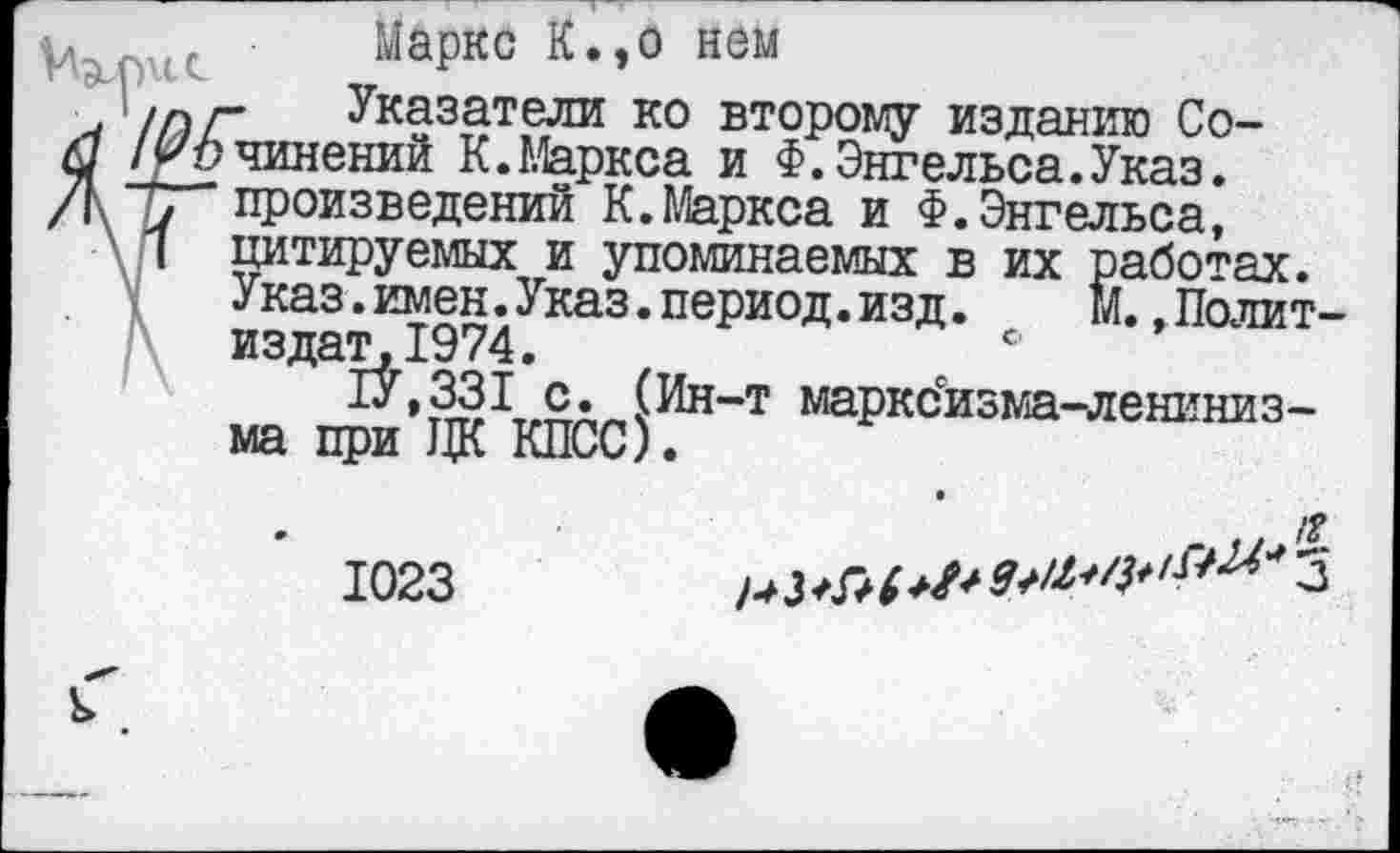 ﻿Маркс К.,о нем
ШГ Указатели ко второму изданию Со-/ Сочинений К.Маркса и Ф.Энгельса.Указ.
, произведений К.Маркса и Ф.Энгельса,
1 цитируемых и упоминаемых в их работах. Указ.имен.Указ.период.изд. М. .Политиздат, 1974.	°
1У,331 с. (Ин-т маркс'изма-лениниз-ма при ЦК КПСС).
1023
..